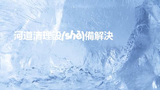河道清理設(shè)備解決水道清理問題的創(chuàng)新方案，你知道嗎？